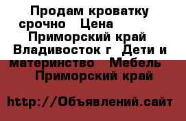 Продам кроватку срочно › Цена ­ 4 000 - Приморский край, Владивосток г. Дети и материнство » Мебель   . Приморский край